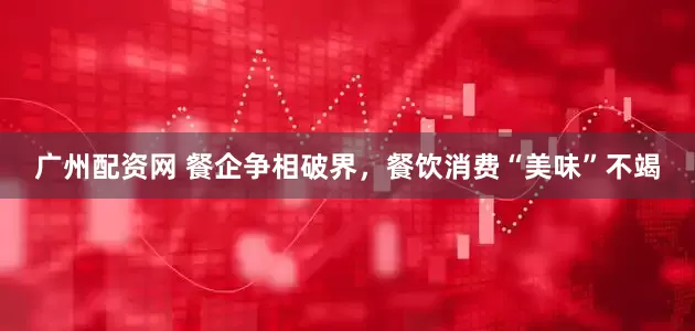广州配资网 餐企争相破界，餐饮消费“美味”不竭