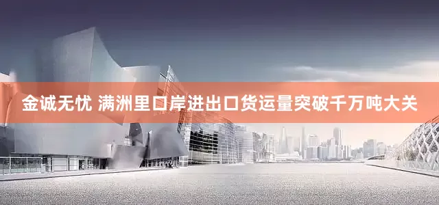 金诚无忧 满洲里口岸进出口货运量突破千万吨大关
