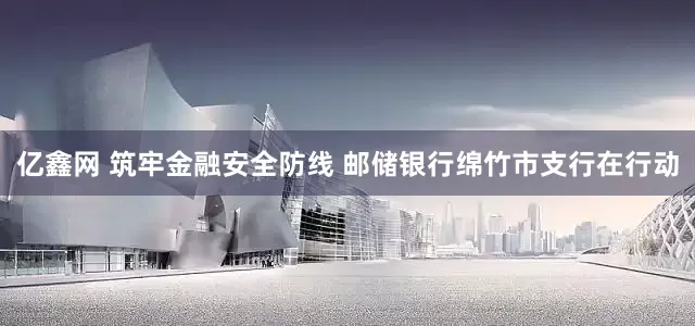 亿鑫网 筑牢金融安全防线 邮储银行绵竹市支行在行动