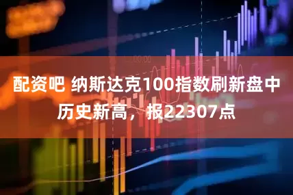 配资吧 纳斯达克100指数刷新盘中历史新高，报22307点