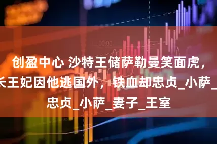 创盈中心 沙特王储萨勒曼笑面虎，传迪拜酋长王妃因他逃国外，铁血却忠贞_小萨_妻子_王室