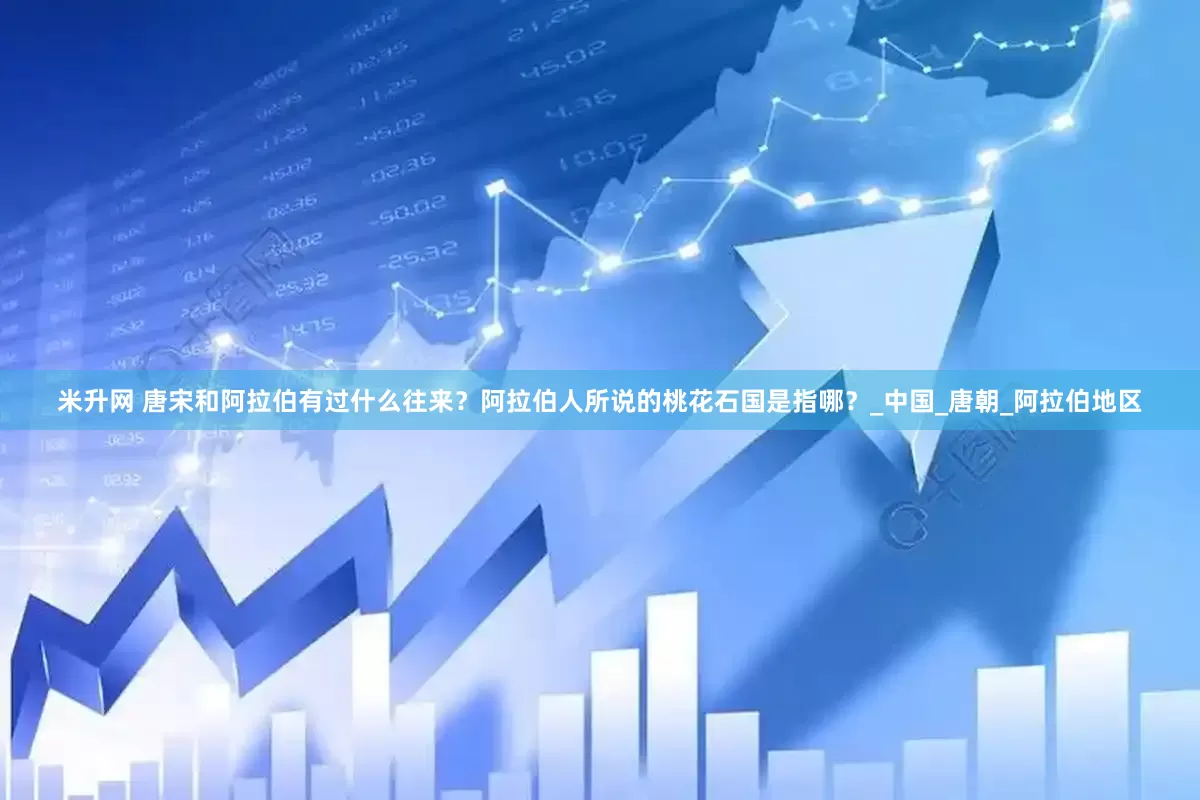 米升网 唐宋和阿拉伯有过什么往来？阿拉伯人所说的桃花石国是指哪？_中国_唐朝_阿拉伯地区