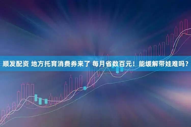 顺发配资 地方托育消费券来了 每月省数百元！能缓解带娃难吗？