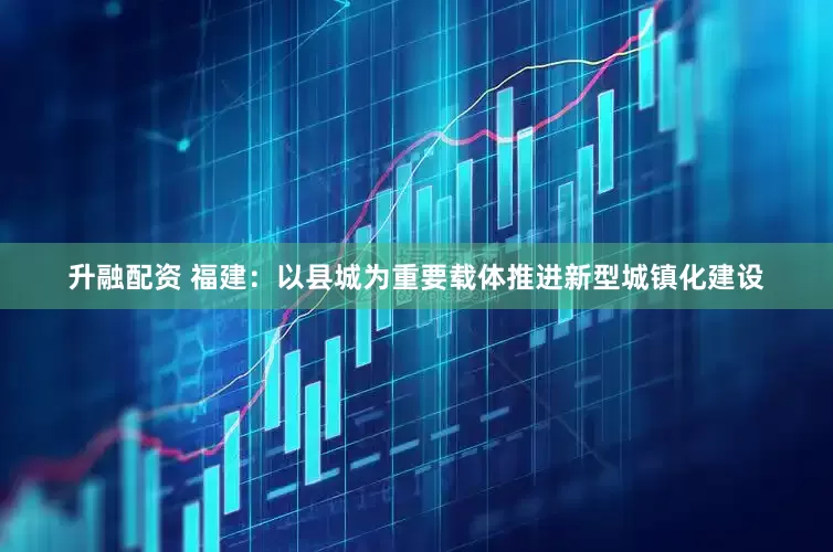 升融配资 福建：以县城为重要载体推进新型城镇化建设