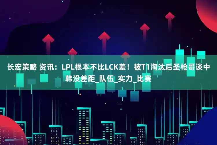 长宏策略 资讯：LPL根本不比LCK差！被T1淘汰后圣枪哥谈中韩没差距_队伍_实力_比赛