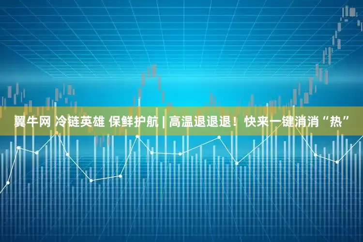 翼牛网 冷链英雄 保鲜护航 | 高温退退退！快来一键消消“热”