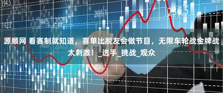 源顺网 看赛制就知道，喜单比脱友会做节目，无限车轮战金牌战太刺激！_选手_挑战_观众