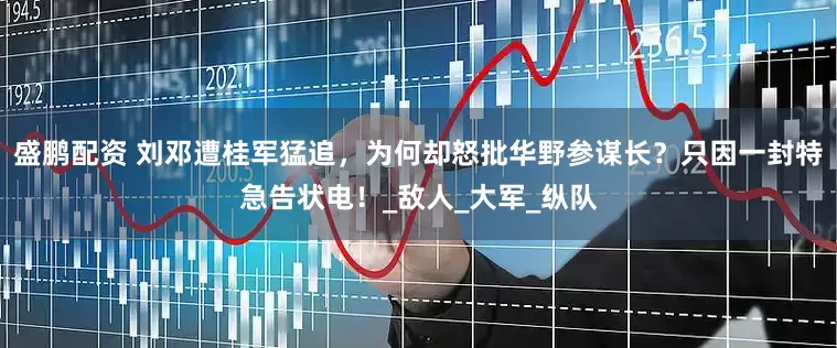 盛鹏配资 刘邓遭桂军猛追，为何却怒批华野参谋长？只因一封特急告状电！_敌人_大军_纵队