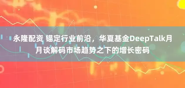 永隆配资 锚定行业前沿，华夏基金DeepTalk月月谈解码市场趋势之下的增长密码