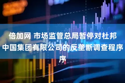 倍加网 市场监管总局暂停对杜邦中国集团有限公司的反垄断调查程序