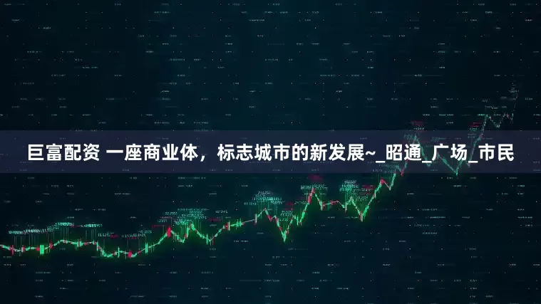 巨富配资 一座商业体，标志城市的新发展~_昭通_广场_市民