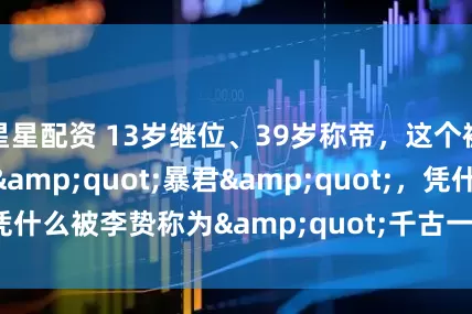 星星配资 13岁继位、39岁称帝，这个被骂了2000年的&quot;暴君&quot;，凭什么被李贽称为&quot;千古一帝&quot;？