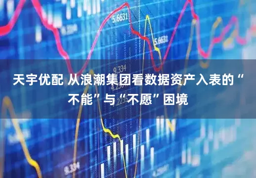 天宇优配 从浪潮集团看数据资产入表的“不能”与“不愿”困境