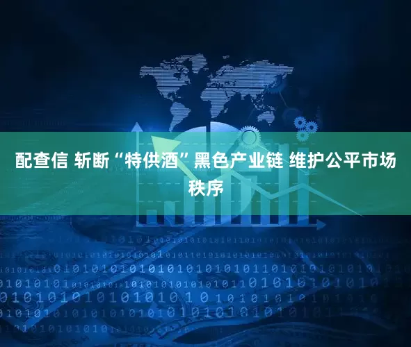 配查信 斩断“特供酒”黑色产业链 维护公平市场秩序