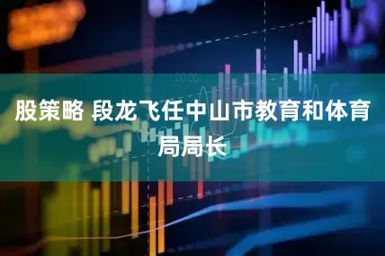 股策略 段龙飞任中山市教育和体育局局长