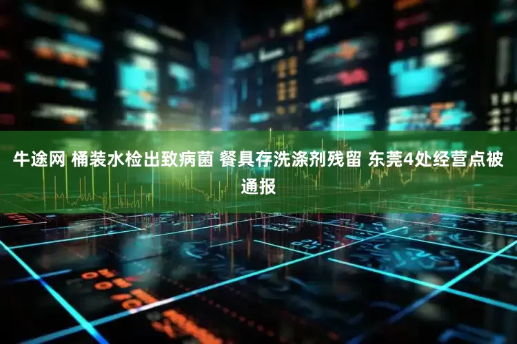 牛途网 桶装水检出致病菌 餐具存洗涤剂残留 东莞4处经营点被通报